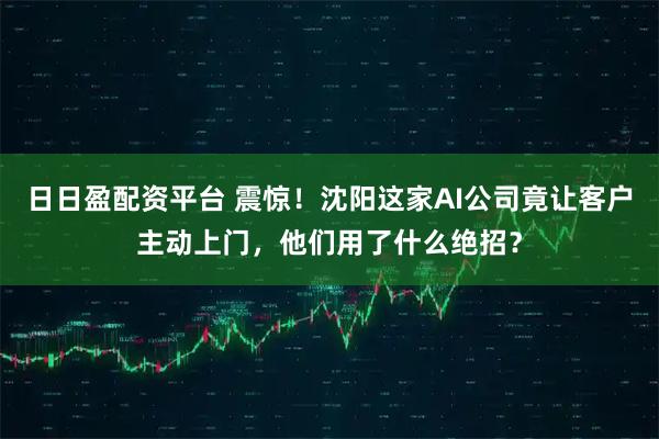 日日盈配资平台 震惊！沈阳这家AI公司竟让客户主动上门，他们用了什么绝招？