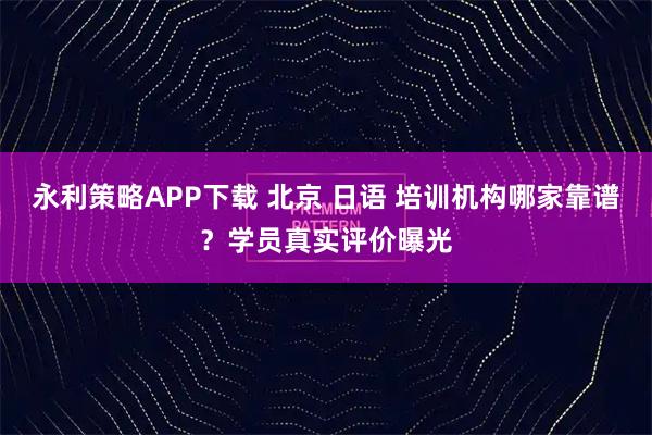永利策略APP下载 北京 日语 培训机构哪家靠谱？学员真实评价曝光