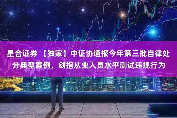 星合证券 【独家】中证协通报今年第三批自律处分典型案例,剑指从业人员水平测试违规行为