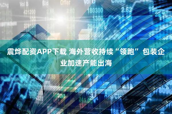 震烨配资APP下载 海外营收持续“领跑” 包装企业加速产能出海