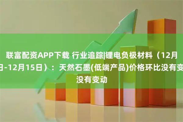 联富配资APP下载 行业追踪|锂电负极材料（12月9日-12月15日）：天然石墨(低端产品)价格环比没有变动