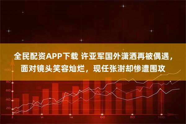 全民配资APP下载 许亚军国外潇洒再被偶遇，面对镜头笑容灿烂，现任张澍却惨遭围攻