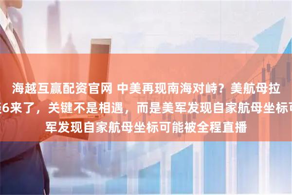 海越互赢配资官网 中美再现南海对峙？美航母拉警报，055和轰6来了，关键不是相遇，而是美军发现自家航母坐标可能被全程直播