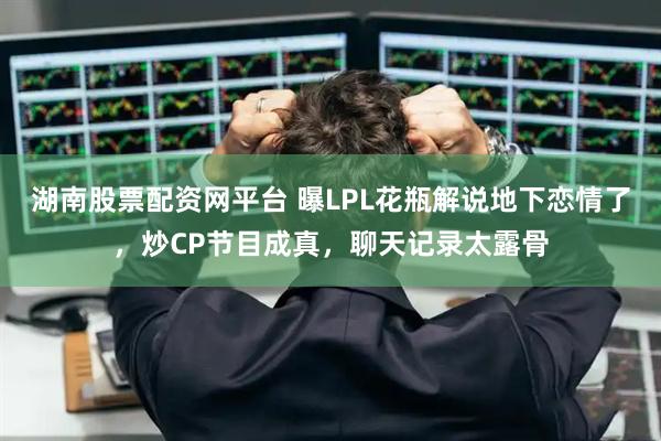 湖南股票配资网平台 曝LPL花瓶解说地下恋情了,炒CP节目成真,聊天记录太露骨