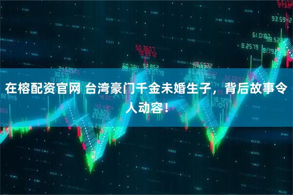 在榕配资官网 台湾豪门千金未婚生子，背后故事令人动容！