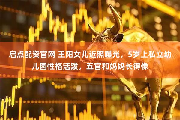 启点配资官网 王阳女儿近照曝光，5岁上私立幼儿园性格活泼，五官和妈妈长得像