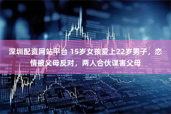 深圳配资网站平台 15岁女孩爱上22岁男子，恋情被父母反对，两人合伙谋害父母