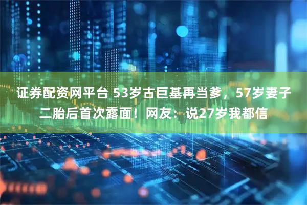 证券配资网平台 53岁古巨基再当爹，57岁妻子二胎后首次露面！网友：说27岁我都信