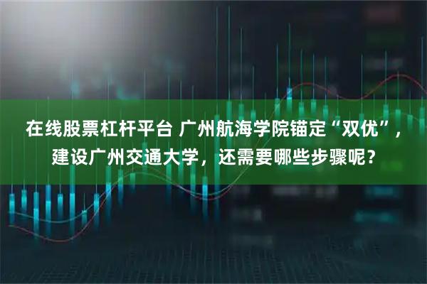 在线股票杠杆平台 广州航海学院锚定“双优”,建设广州交通大学,还需要哪些步骤呢?