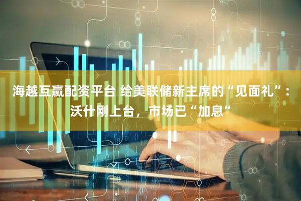 海越互赢配资平台 给美联储新主席的“见面礼”：沃什刚上台，市场已“加息”