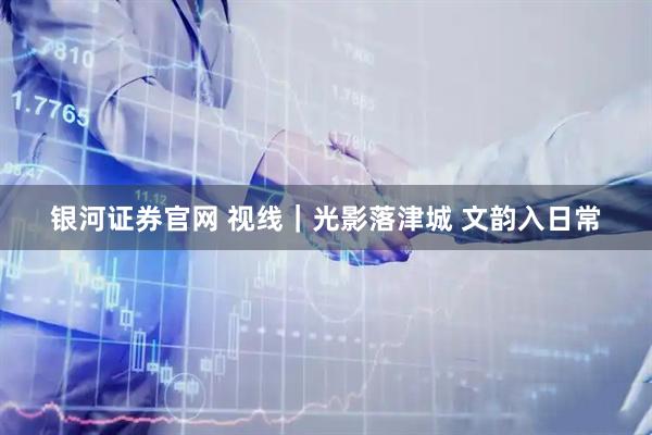 银河证券官网 视线｜光影落津城 文韵入日常